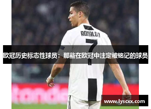 欧冠历史标志性球员：那些在欧冠中注定被铭记的球员